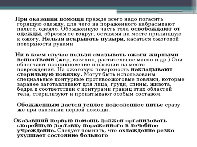 При оказании помощи прежде всего надо погасить горящую одежду, для чего на пораженного набрасывают пальто, одеяло. Обожженную часть тела освобождают от одежды , обрезая ее вокруг, оставляя на месте прилипшую к ожогу. Нельзя вскрывать пузыри , касаться ожоговой поверхности руками  Ни в коем случае нельзя смазывать ожоги жирными веществами (жир, вазелин, растительное масло и др.) Они облегчают проникновение инфекции на место повреждения. На ожоговую поверхность накладывают стерильную повязку. Могут быть использованы специальные контурные противоожоговые повязки, которые заранее заготавливают для лица, груди, спины, живота, бедра в соответствии с контурами границ этих областей тела, стерилизуют и пропитывают особым составом.   Обожженным дается теплое подсоленное питье сразу же при оказании первой помощи. Оказавший первую помощь должен организовать скорейшую доставку пораженного в лечебное учреждение. Следует помнить, что охлаждение резко ухудшает состояние больного