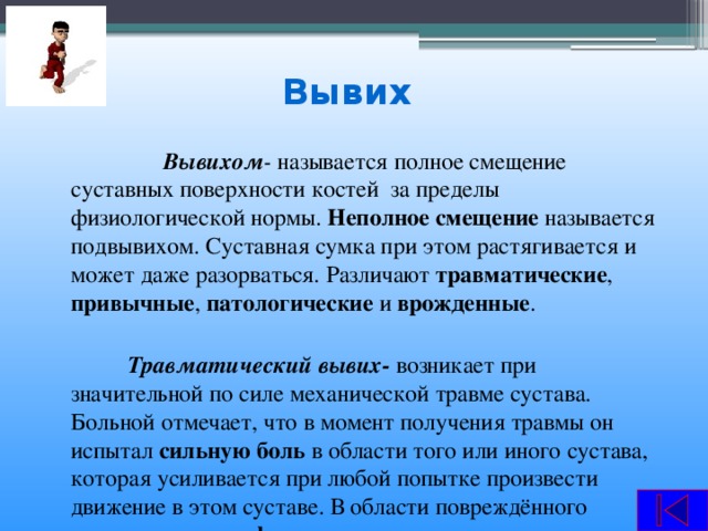 Вывих  Вывихом - называется полное смещение суставных поверхности костей за пределы физиологической нормы. Неполное смещение называется подвывихом. Суставная сумка при этом растягивается и может даже разорваться. Различают травматические , привычные , патологические и врожденные .  Травматический вывих- возникает при значительной по силе механической травме сустава. Больной отмечает, что в момент получения травмы он испытал сильную боль в области того или иного сустава, которая усиливается при любой попытке произвести движение в этом суставе. В области повреждённого сустава видны деформация , изменение направления оси, образующей сустав. При пальпации определяется смещения суставной головки.