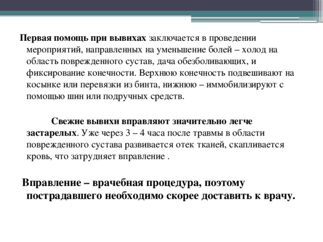 Первая помощь при вывихах заключается в проведении мероприятий, направленных на уменьшение болей – холод на область поврежденного сустав, дача обезболивающих, и фиксирование конечности. Верхнюю конечность подвешивают на косынке или перевязки из бинта, нижнюю – иммобилизируют с помощью шин или подручных средств.  Свежие вывихи вправляют  значительно легче застарелых . Уже через 3 – 4 часа после травмы в области поврежденного сустава развивается отек тканей, скапливается кровь, что затрудняет вправление .  Вправление – врачебная процедура, поэтому пострадавшего необходимо скорее доставить к врачу.