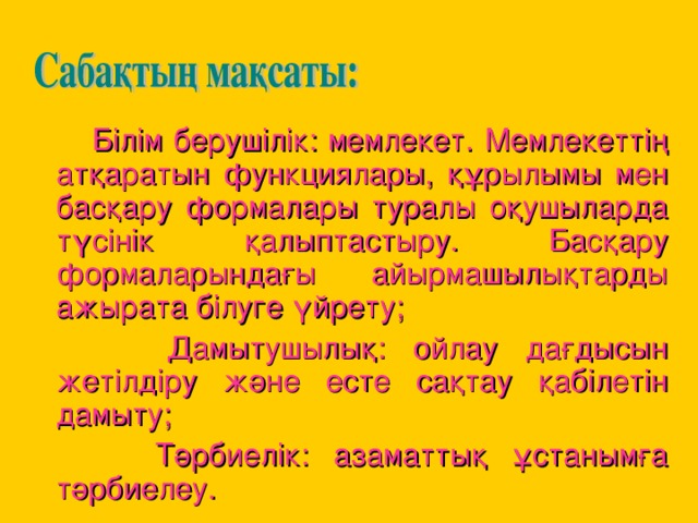 Білім берушілік: мемлекет. Мемлекеттің атқаратын функциялары, құрылымы мен басқару формалары туралы оқушыларда түсінік қалыптастыру. Басқару формаларындағы айырмашылықтарды ажырата білуге үйрету;  Дамытушылық: ойлау дағдысын жетілдіру және есте сақтау қабілетін дамыту;  Тәрбиелік: азаматтық ұстанымға тәрбиелеу.