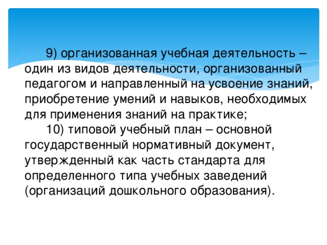       9) организованная учебная деятельность – один из видов деятельности, организованный педагогом и направленный на усвоение знаний, приобретение умений и навыков, необходимых для применения знаний на практике;        10) типовой учебный план – основной государственный нормативный документ, утвержденный как часть стандарта для определенного типа учебных заведений (организаций дошкольного образования).