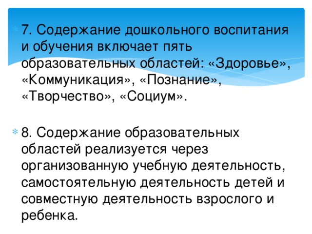 7. Содержание дошкольного воспитания и обучения включает пять образовательных областей: «Здоровье», «Коммуникация», «Познание», «Творчество», «Социум».   8. Содержание образовательных областей реализуется через организованную учебную деятельность, самостоятельную деятельность детей и совместную деятельность взрослого и ребенка.