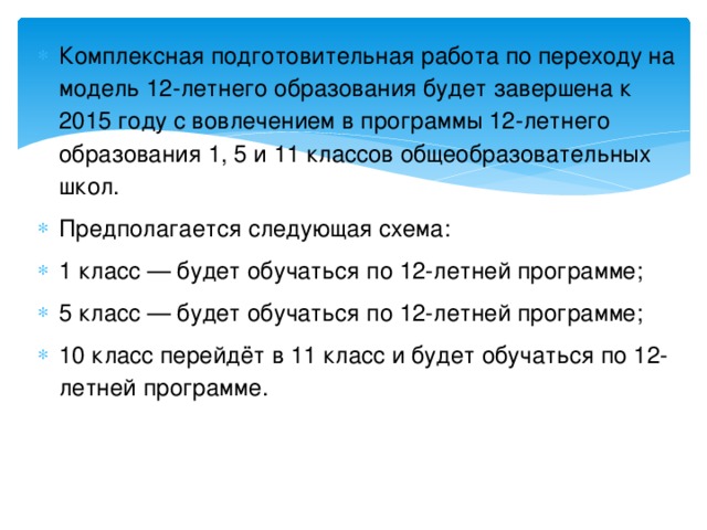 Комплексная подготовительная работа по переходу на модель 12-летнего образования будет завершена к 2015 году с вовлечением в программы 12-летнего образования 1, 5 и 11 классов общеобразовательных школ. Предполагается следующая схема: 1 класс — будет обучаться по 12-летней программе; 5 класс — будет обучаться по 12-летней программе; 10 класс перейдёт в 11 класс и будет обучаться по 12-летней программе.