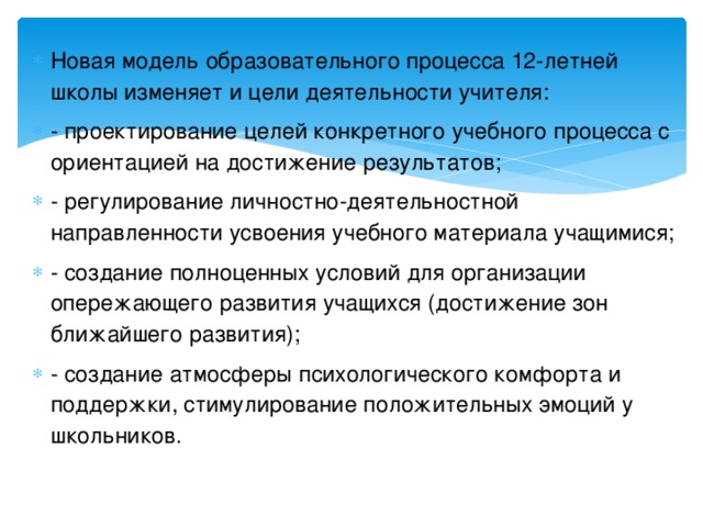 Новая модель образовательного процесса 12-летней школы изменяет и цели деятельности учителя: - проектирование целей конкретного учебного процесса с ориентацией на достижение результатов; - регулирование личностно-деятельностной направленности усвоения учебного материала учащимися; - создание полноценных условий для организации опережающего развития учащихся (достижение зон ближайшего развития); - создание атмосферы психологического комфорта и поддержки, стимулирование положительных эмоций у школьников.