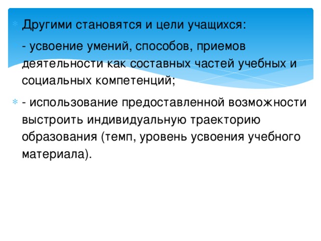 Другими становятся и цели учащихся: - усвоение умений, способов, приемов деятельности как составных частей учебных и социальных компетенций; - использование предоставленной возможности выстроить индивидуальную траекторию образования (темп, уровень усвоения учебного материала).