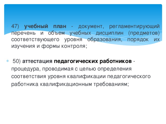 47) учебный план - документ, регламентирующий перечень и объем учебных дисциплин (предметов) соответствующего уровня образования, порядок их изучения и формы контроля;   50) аттестация  педагогических работников   - процедура, проводимая с целью определения соответствия уровня квалификации педагогического работника квалификационным требованиям;