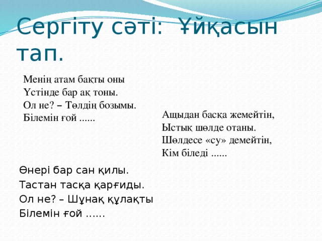 Сергіту сәті: Ұйқасын тап.   Өнері бар сан қилы. Тастан тасқа қарғиды. Ол не? – Шұнақ құлақты Білемін ғой ...... Менің атам бақты оны Үстінде бар ақ тоны. Ол не? – Төлдің бозымы. Білемін ғой ...... Ащыдан басқа жемейтін, Ыстық шөлде отаны. Шөлдесе «су» демейтін, Кім біледі ......