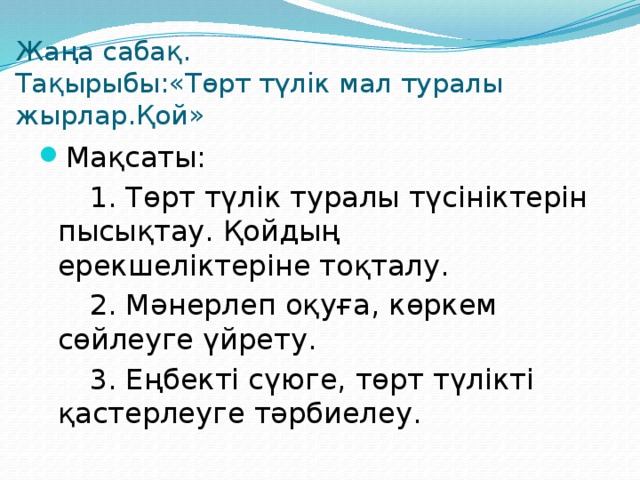 Жаңа сабақ.  Тақырыбы:«Төрт түлік мал туралы жырлар.Қой» Мақсаты:   1. Төрт түлік туралы түсініктерін пысықтау. Қойдың ерекшеліктеріне тоқталу.   2. Мәнерлеп оқуға, көркем сөйлеуге үйрету.   3. Еңбекті сүюге, төрт түлікті қастерлеуге тәрбиелеу.