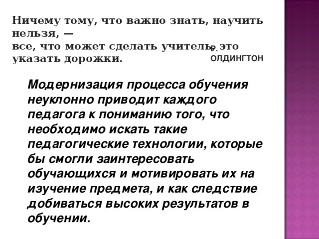 Ничему тому, что важно знать, научить нельзя, — все, что может сделать учитель, это указать дорожки. Р. ОЛДИНГТОН   Модернизация процесса обучения неуклонно приводит каждого педагога к пониманию того, что необходимо искать такие педагогические технологии, которые бы смогли заинтересовать обучающихся и мотивировать их на изучение предмета, и как следствие добиваться высоких результатов в обучении.