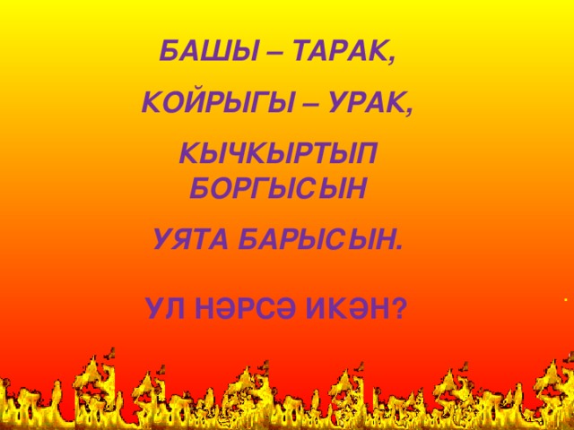 БАШЫ – ТАРАК,  КОЙРЫГЫ – УРАК,  КЫЧКЫРТЫП БОРГЫСЫН  УЯТА БАРЫСЫН.  УЛ НӘРСӘ ИКӘН? .