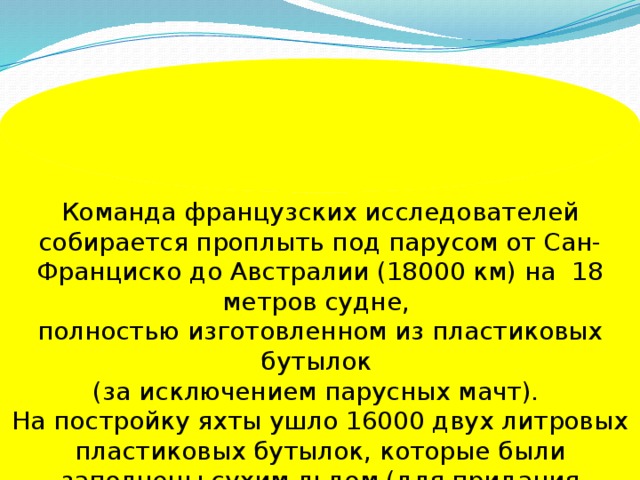 Команда французских исследователей собирается проплыть под парусом от Сан-Франциско до Австралии (18000 км) на 18 метров судне, полностью изготовленном из пластиковых бутылок (за исключением парусных мачт). На постройку яхты ушло 16000 двух литровых пластиковых бутылок, которые были заполнены сухим льдом (для придания твёрдости).