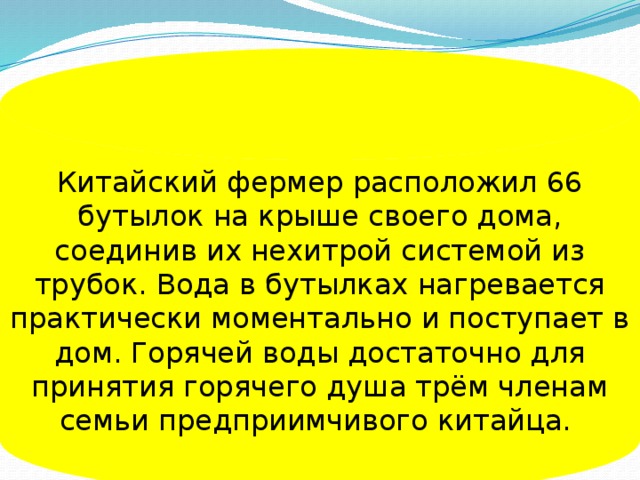 Китайский фермер расположил 66 бутылок на крыше своего дома, соединив их нехитрой системой из трубок. Вода в бутылках нагревается практически моментально и поступает в дом. Горячей воды достаточно для принятия горячего душа трём членам семьи предприимчивого китайца.