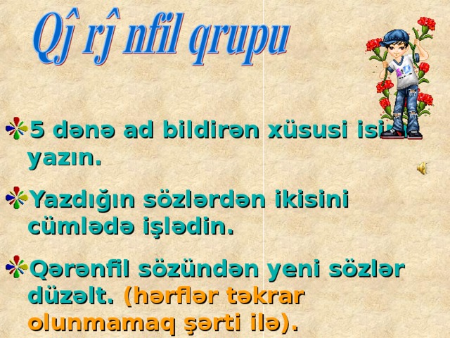 5 dənə ad bildirən xüsusi isim yazın.  Yazdığın sözlərdən ikisini cümlədə işlədin.  Qərənfil sözündən yeni sözlər düzəlt. (hərflər təkrar olunmamaq şərti ilə).