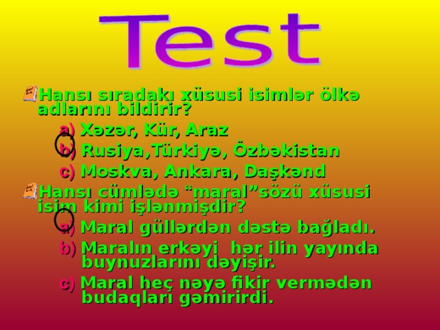 Hansı sıradakı xüsusi isimlər ölkə adlarını bildirir? a)  Xəzər,  Kür,  Araz b)  Rusiya,Türkiyə,  Özbəkistan c)  Moskva,  Ankara,  Daşkənd a)  Xəzər,  Kür,  Araz b)  Rusiya,Türkiyə,  Özbəkistan c)  Moskva,  Ankara,  Daşkənd a)  Xəzər,  Kür,  Araz b)  Rusiya,Türkiyə,  Özbəkistan c)  Moskva,  Ankara,  Daşkənd Hansı cümlədə “ maral”sözü xüsusi isim kimi işlənmişdir? a)  Maral güllərdən dəstə bağladı. b)  Maralın erkəyi hər ilin yayında buynuzlarını dəyişir. c)  Maral heç nəyə fikir vermədən budaqları gəmirirdi. a)  Maral güllərdən dəstə bağladı. b)  Maralın erkəyi hər ilin yayında buynuzlarını dəyişir. c)  Maral heç nəyə fikir vermədən budaqları gəmirirdi. a)  Maral güllərdən dəstə bağladı. b)  Maralın erkəyi hər ilin yayında buynuzlarını dəyişir. c)  Maral heç nəyə fikir vermədən budaqları gəmirirdi.