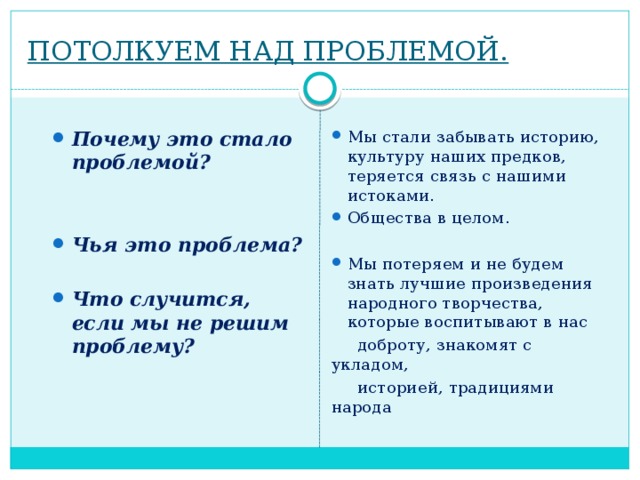 ПОТОЛКУЕМ НАД ПРОБЛЕМОЙ. Почему это стало проблемой? Мы стали забывать историю, культуру наших предков, теряется связь с нашими истоками. Общества в целом.   Мы потеряем и не будем знать лучшие произведения народного творчества, которые воспитывают в нас Чья это проблема?   доброту, знакомят с укладом,   историей, традициями народа