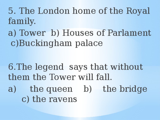 5. The London home of the Royal family. a) Tower b) Houses of Parlament c)Buckingham palace 6.The legend says that without them the Tower will fall. a) the queen b) the bridge c) the ravens