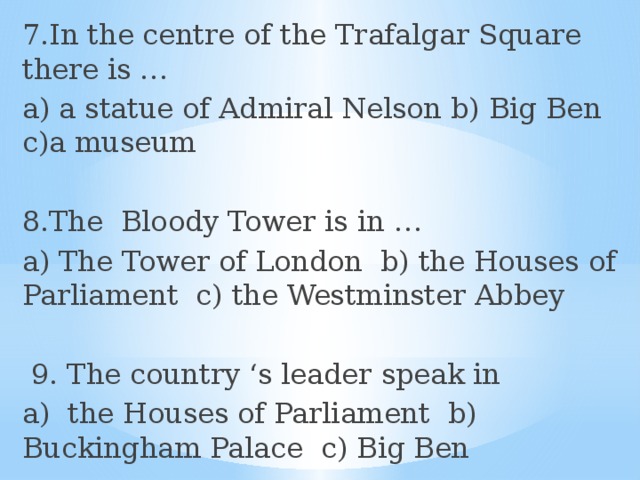 7.In the centre of the Trafalgar Square there is … a) a statue of Admiral Nelson b) Big Ben c)a museum 8.The Bloody Tower is in … a) The Tower of London b) the Houses of Parliament c) the Westminster Abbey  9. The country ‘s leader speak in a) the Houses of Parliament b) Buckingham Palace c) Big Ben