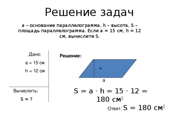 Решение задач а – основание параллелограмма, һ – высота, S – площадь параллелограмма. Если а = 15 см, һ = 12 см, вычислите S . Дано: а = 15 см Һ = 12 см Решение: һ а  S = а · һ = 15 · 12 = 180 см 2 Вычислить:  S = ? Ответ: S = 180 см 2
