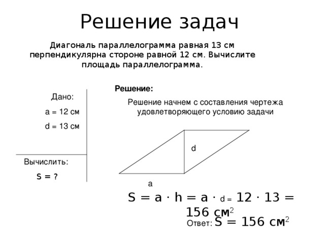 Решение задач Диагональ параллелограмма равная 13 см перпендикулярна стороне равной 12 см. Вычислите площадь параллелограмма. Решение: Дано: a = 12 см d = 13 см Решение начнем с составления чертежа удовлетворяющего условию задачи d Вычислить:  S = ? а  S = а · һ = а · d = 12 · 13 = 156 см 2 Ответ: S = 156 см 2