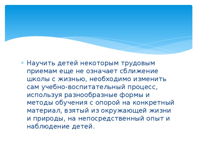 Научить детей некоторым трудовым приемам еще не означает сближение школы с жизнью, необходимо изменить сам учебно-воспитательный процесс, используя разнообразные формы и методы обучения с опорой на конкретный материал, взятый из окружающей жизни и природы, на непосредственный опыт и наблюдение детей.