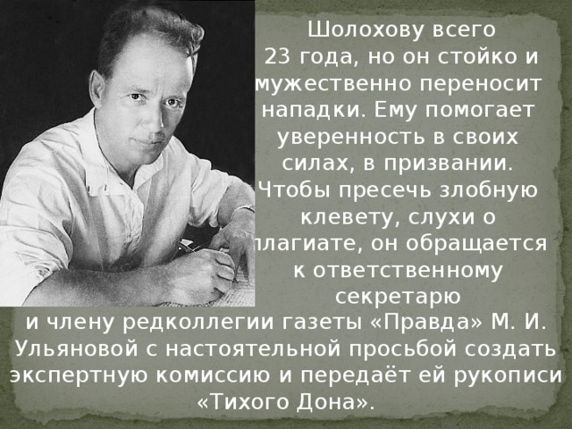 Шолохову всего  23 года, но он стойко и мужественно переносит нападки. Ему помогает уверенность в своих силах, в призвании. Чтобы пресечь злобную клевету, слухи о плагиате, он обращается к ответственному секретарю и члену редколлегии газеты «Правда» М. И. Ульяновой с настоятельной просьбой создать экспертную комиссию и передаёт ей рукописи «Тихого Дона».