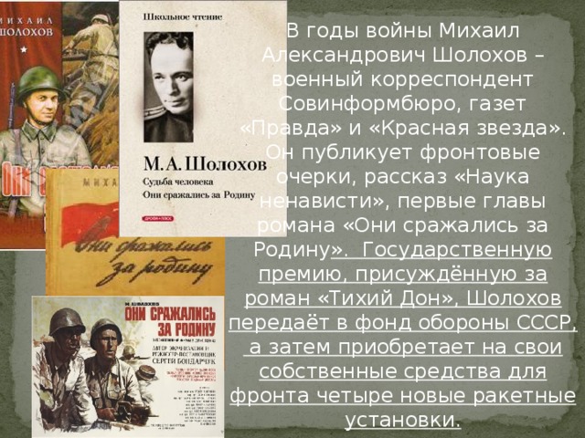 В годы войны Михаил Александрович Шолохов – военный корреспондент Совинформбюро, газет «Правда» и «Красная звезда». Он публикует фронтовые очерки, рассказ «Наука ненависти», первые главы романа «Они сражались за Родину ». Государственную премию, присуждённую за роман «Тихий Дон», Шолохов передаёт в фонд обороны СССР, а затем приобретает на свои собственные средства для фронта четыре новые ракетные установки.