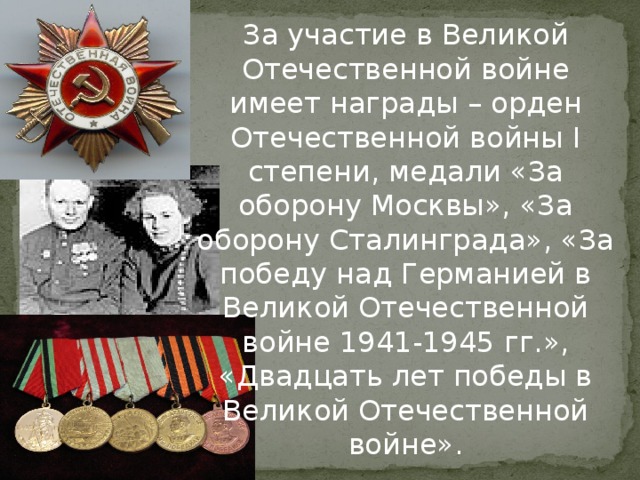 За участие в Великой Отечественной войне имеет награды – орден Отечественной войны I степени, медали «За оборону Москвы», «За оборону Сталинграда», «За победу над Германией в Великой Отечественной войне 1941-1945 гг.», «Двадцать лет победы в Великой Отечественной войне».