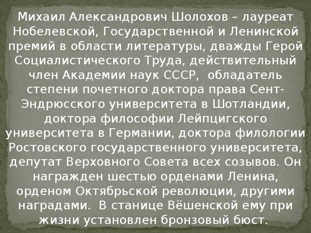 Михаил Александрович Шолохов – лауреат Нобелевской, Государственной и Ленинской премий в области литературы, дважды Герой Социалистического Труда, действительный член Академии наук СССР, обладатель степени почетного доктора права Сент-Эндрюсского университета в Шотландии, доктора философии Лейпцигского университета в Германии, доктора филологии Ростовского государственного университета, депутат Верховного Совета всех созывов. Он награжден шестью орденами Ленина, орденом Октябрьской революции, другими наградами. В станице Вёшенской ему при жизни установлен бронзовый бюст.