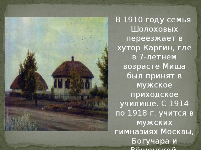 В 1910 году семья Шолоховых переезжает в хутор Каргин, где в 7-летнем возрасте Миша был принят в мужское приходское училище. С 1914 по 1918 г. учится в мужских гимназиях Москвы, Богучара и Вёшенской.