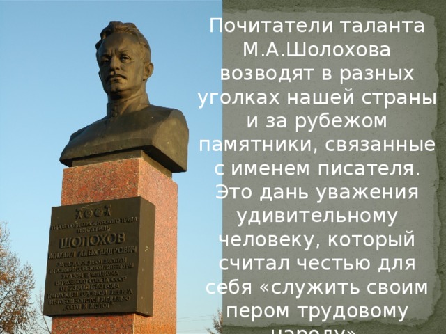 Почитатели таланта М.А.Шолохова возводят в разных уголках нашей страны и за рубежом памятники, связанные с именем писателя. Это дань уважения удивительному человеку, который считал честью для себя «служить своим пером трудовому народу».