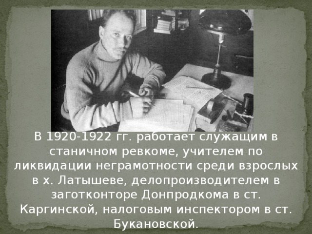 В 1920-1922 гг. работает служащим в станичном ревкоме, учителем по ликвидации неграмотности среди взрослых в х. Латышеве, делопроизводителем в заготконторе Донпродкома в ст. Каргинской, налоговым инспектором в ст. Букановской.