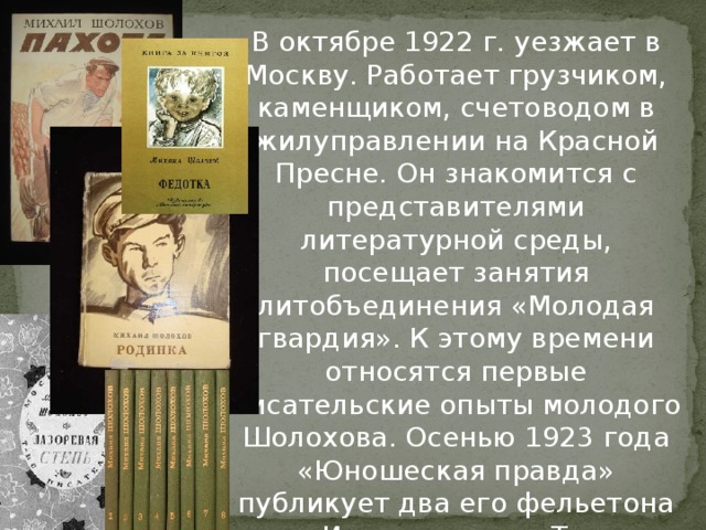 В октябре 1922 г. уезжает в Москву. Работает грузчиком, каменщиком, счетоводом в жилуправлении на Красной Пресне. Он знакомится с представителями литературной среды, посещает занятия литобъединения «Молодая гвардия». К этому времени относятся первые писательские опыты молодого Шолохова. Осенью 1923 года «Юношеская правда» публикует два его фельетона – «Испытание» и «Три».