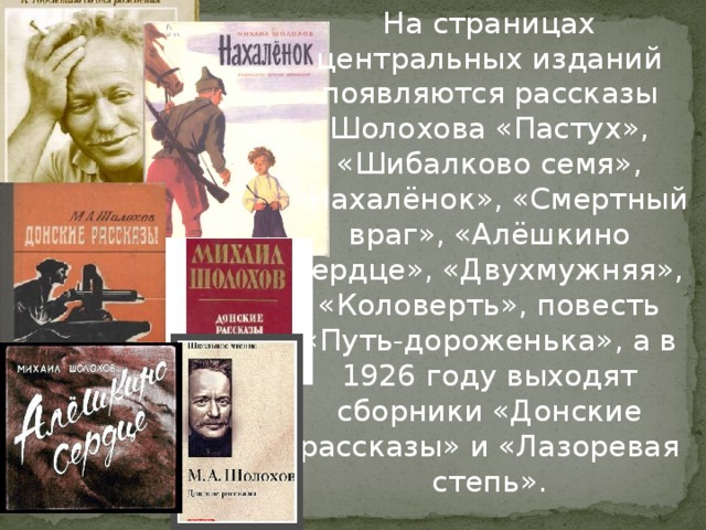 На страницах центральных изданий появляются рассказы Шолохова «Пастух», «Шибалково семя», «Нахалёнок», «Смертный враг», «Алёшкино сердце», «Двухмужняя», «Коловерть», повесть «Путь-дороженька», а в 1926 году выходят сборники «Донские рассказы» и «Лазоревая степь».