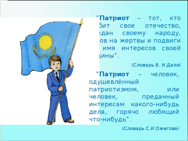 “ Патриот – тот, кто любит свое отечество, предан своему народу, готов на жертвы и подвиги во имя интересов своей Родины”.  (Словарь В. И.Даля) “ Патриот – человек, одушевлённый патриотизмом, или человек, преданный интересам какого-нибудь дела, горячо любящий что-нибудь”.  (Словарь С.И.Ожегова)