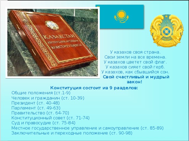 У казахов своя страна.  Свои земли на все времена.  У казахов цветет свой флаг.  У казахов сияет свой герб.  У казахов, как сбывшийся сон.  Свой счастливый и мудрый закон! Конституция состоит из 9 разделов: Общие положения (ст.1-9) Человек и гражданин (ст. 10-39) Президент (ст. 40-48) Парламент (ст. 49-63) Правительство (ст. 64-70) Конституционный совет (ст. 71-74) Суд и правосудие (ст. 75-84) Местное государственное управление и самоуправление (ст. 85-89) Заключительные и переходные положение (ст. 90-98)