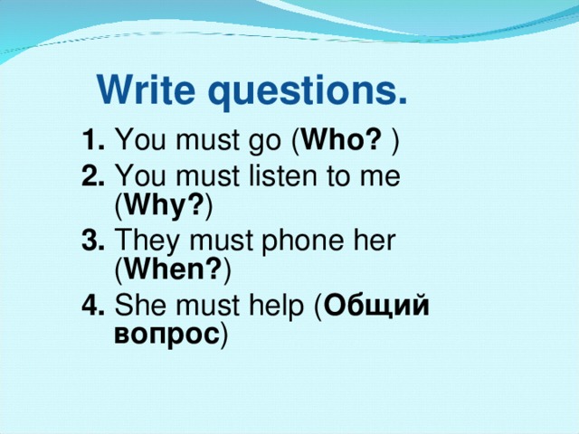 Write questions. 1.  You must  go ( Who? ) 2.  You must listen to me ( Why? ) 3. They must phone her ( When? ) 4.  She must help ( Общий вопрос )