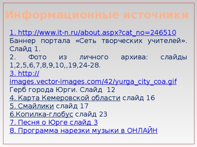 Информационные источники 1. http :// www.it-n.ru/about.aspx?cat_no=246510 Баннер портала «Сеть творческих учителей». Слайд 1. 2. Фото из личного архива: слайды 1,2,5,6,7,8,9,10,,19,24-28. 3. http :// images.vector-images.com/42/yurga_city_coa.gif Герб города Юрги. Слайд 12 4. Карта Кемеровской области  слайд 16 5. Смайлики  слайд 17 6.Копилка-глобус  слайд 23 7. Песня о Юрге слайд 3 8. Программа нарезки музыки в ОНЛАЙН