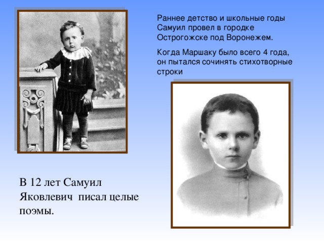 Раннее детство и школьные годы Самуил провел в городке Острогожске под Воронежем. Когда Маршаку было всего 4 года, он пытался сочинять стихотворные строки В 12 лет Самуил Яковлевич писал целые поэмы.