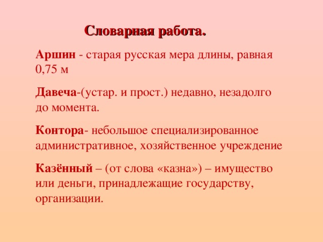 Словарная работа. Словарная работа. Словарная работа. Словарная работа. Аршин - старая русская мера длины, равная 0,75 м Давеча -(устар. и прост.) недавно, незадолго до момента. Контора - небольшое специализированное административное, хозяйственное учреждение Казённый – (от слова «казна») – имущество или деньги, принадлежащие государству, организации.