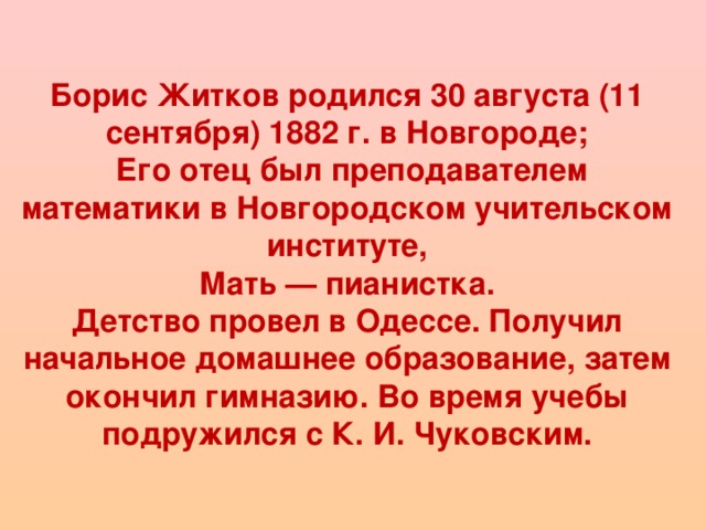 Борис Житков родился 30 августа (11 сентября) 1882 г. в Новгороде;  Его отец был преподавателем математики в Новгородском учительском институте,  Мать — пианистка. Детство провел в Одессе. Получил начальное домашнее образование, затем окончил гимназию. Во время учебы подружился с К. И. Чуковским.