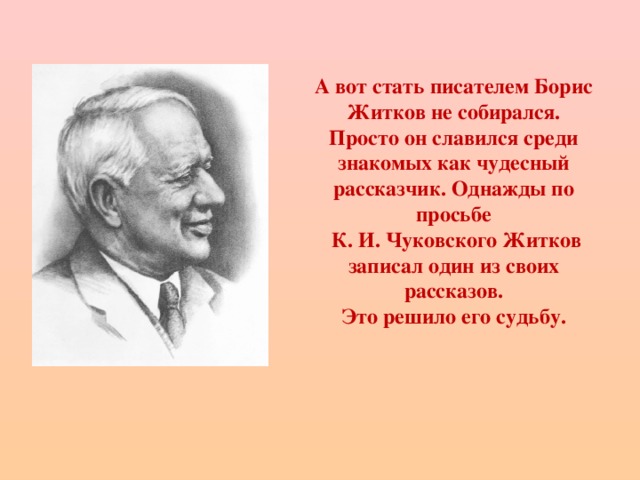 А вот стать писателем Борис Житков не собирался. Просто он славился среди знакомых как чудесный рассказчик. Однажды по просьбе  К. И. Чуковского Житков записал один из своих рассказов.  Это решило его судьбу.