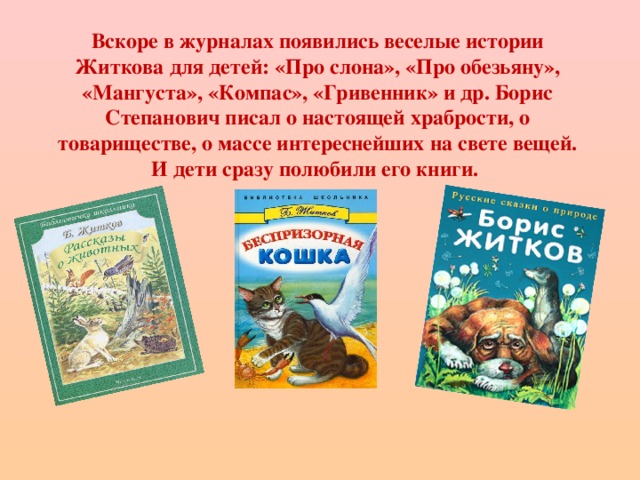 Вскоре в журналах появились веселые истории Житкова для детей: «Про слона», «Про обезьяну», «Мангуста», «Компас», «Гривенник» и др. Борис Степанович писал о настоящей храбрости, о товариществе, о массе интереснейших на свете вещей. И дети сразу полюбили его книги.