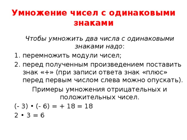 Умножение чисел с одинаковыми знаками Чтобы умножить два числа с одинаковыми знаками надо : перемножить модули чисел; перед полученным произведением поставить знак «+» (при записи ответа знак «плюс» перед первым числом слева можно опускать). Примеры умножения отрицательных и положительных чисел. (- 3) • (- 6) = + 18 = 18 2 • 3 = 6