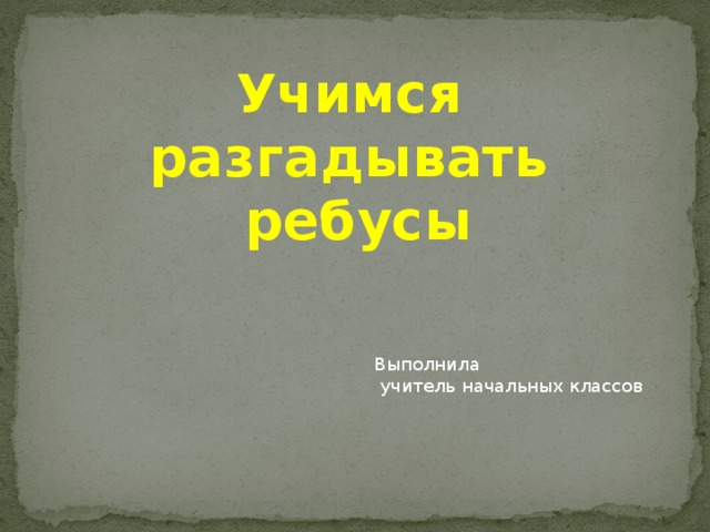 Учимся разгадывать ребусы Выполнила  учитель начальных классов