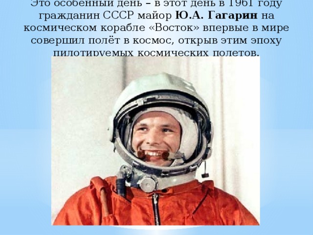 Это особенный день – в этот день в 1961 году гражданин СССР майор Ю.А. Гагарин на космическом корабле «Восток» впервые в мире совершил полёт в космос, открыв этим эпоху пилотируемых космических полетов.