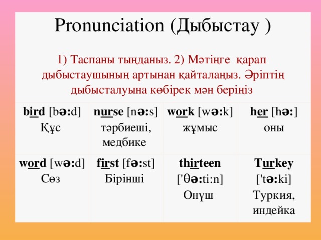 Pronunciation (Дыбыстау ) 1) Таспаны тыңданыз. 2) Мәтіңге қарап дыбыстаушының артынан қайталаңыз. Әріптің дыбысталуына көбірек мән беріңіз b ir d [b ə: d] Құс n ur se [n ə: s] тәрбиеші, медбике w or d [w ə: d] Сөз w or k [w ə: k] жұмыс f ir st [f ə: st] Бірінші h er  [h ə: ] оны th ir teen [' θ ə: ti:n] Онүш T ur key ['t ə: ki] Туркия, индейка