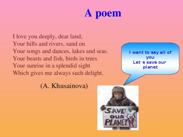 A poem I love you deeply, dear land, Your hills and rivers, sand on Your songs and dances, lakes and seas. Your beasts and fish, birds in trees Your sunrise in a splendid sight Which gives me always such delight.  I want to say all of you Let , s save our planet (A. Khusainova)