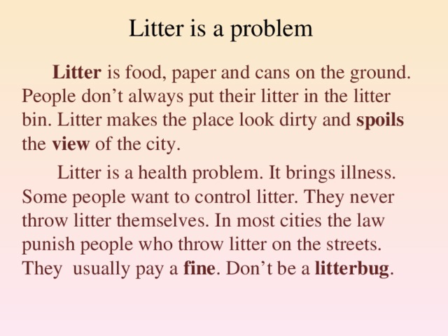 Litter is a problem  Litter is food, paper and cans on the ground. People don’t always put their litter in the litter bin. Litter makes the place look dirty and spoils the view of the city.  Litter is a health problem. It brings illness. Some people want to control litter. They never throw litter themselves. In most cities the law punish people who throw litter on the streets. They usually pay a fine . Don’t be a litterbug .