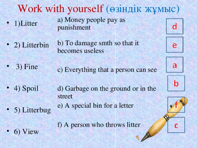 Work with yourself  ( өзіндік жұмыс ) a) Money people pay as punishment b) To damage smth so that it becomes useless c) Everything that a person can see d) Garbage on the ground or in the street e) A special bin for a letter f) A person who throws litter