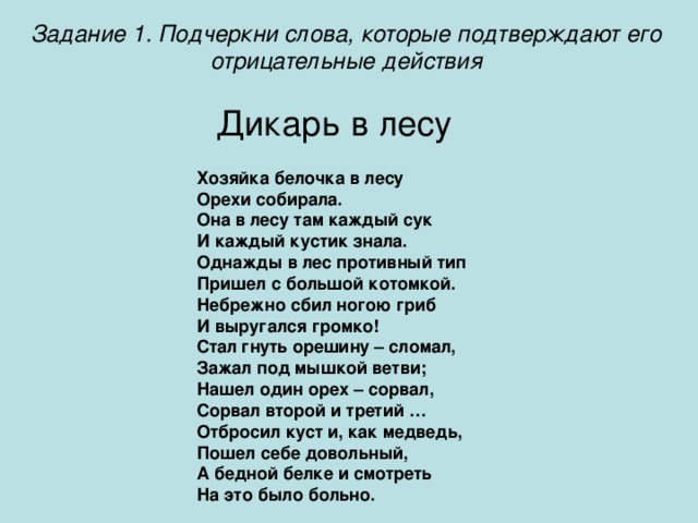 Задание 1. Подчеркни слова, которые подтверждают его отрицательные действия Дикарь в лесу Хозяйка белочка в лесу Орехи собирала. Она в лесу там каждый сук И каждый кустик знала. Однажды в лес противный тип Пришел с большой котомкой. Небрежно сбил ногою гриб И выругался громко! Стал гнуть орешину – сломал, Зажал под мышкой ветви; Нашел один орех – сорвал, Сорвал второй и третий … Отбросил куст и, как медведь, Пошел себе довольный, А бедной белке и смотреть На это было больно.